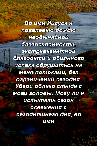 Во имя Иисуса я повелеваю дождю необычайной благосклонности, экстравагантной благодати и обильного успеха обрушиться на меня потоками, без ограничений сегодня. Убери облако стыда с моей головы. Могу ли я испытать сезон освежения с сегодняшнего дня, во имя