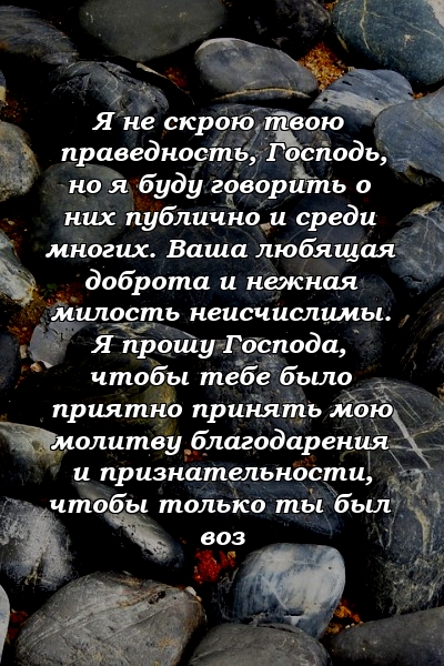 Я не скрою твою праведность, Господь, но я буду говорить о них публично и среди многих. Ваша любящая доброта и нежная милость неисчислимы. Я прошу Господа, чтобы тебе было приятно принять мою молитву благодарения и признательности, чтобы только ты был воз