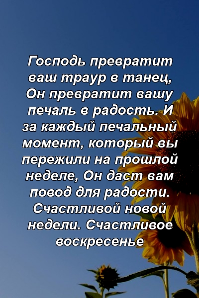 Господь превратит ваш траур в танец, Он превратит вашу печаль в радость. И за каждый печальный момент, который вы пережили на прошлой неделе, Он даст вам повод для радости. Счастливой новой недели. Счастливое воскресенье