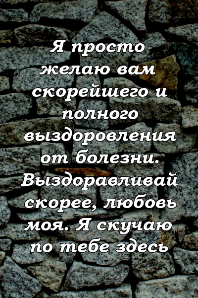 Я просто желаю вам скорейшего и полного выздоровления от болезни. Выздоравливай скорее, любовь моя. Я скучаю по тебе здесь