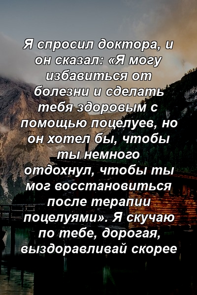 Я спросил доктора, и он сказал: «Я могу избавиться от болезни и сделать тебя здоровым с помощью поцелуев, но он хотел бы, чтобы ты немного отдохнул, чтобы ты мог восстановиться после терапии поцелуями». Я скучаю по тебе, дорогая, выздоравливай скорее