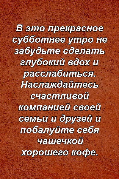 В это прекрасное субботнее утро не забудьте сделать глубокий вдох и расслабиться. Наслаждайтесь счастливой компанией своей семьи и друзей и побалуйте себя чашечкой хорошего кофе.