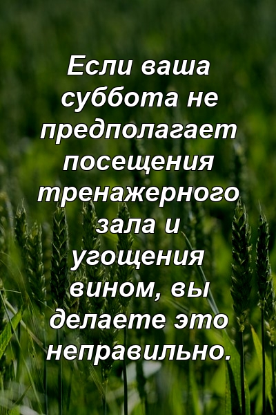 Если ваша суббота не предполагает посещения тренажерного зала и угощения вином, вы делаете это неправильно.