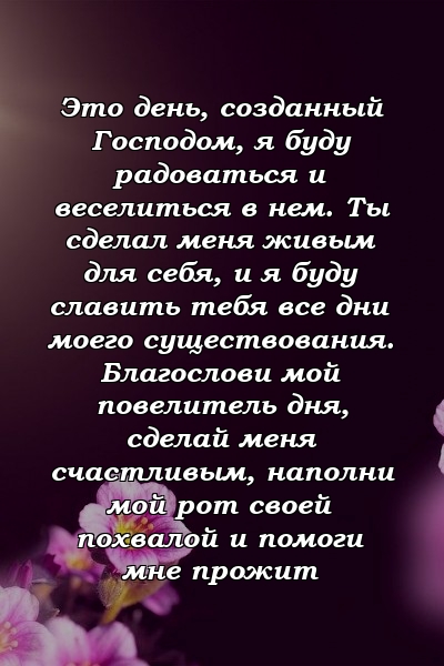 Это день, созданный Господом, я буду радоваться и веселиться в нем. Ты сделал меня живым для себя, и я буду славить тебя все дни моего существования. Благослови мой повелитель дня, сделай меня счастливым, наполни мой рот своей похвалой и помоги мне прожит