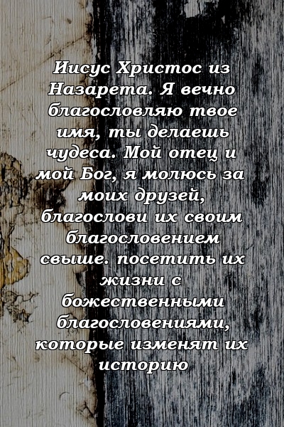 Иисус Христос из Назарета. Я вечно благословляю твое имя, ты делаешь чудеса. Мой отец и мой Бог, я молюсь за моих друзей, благослови их своим благословением свыше. посетить их жизни с божественными благословениями, которые изменят их историю