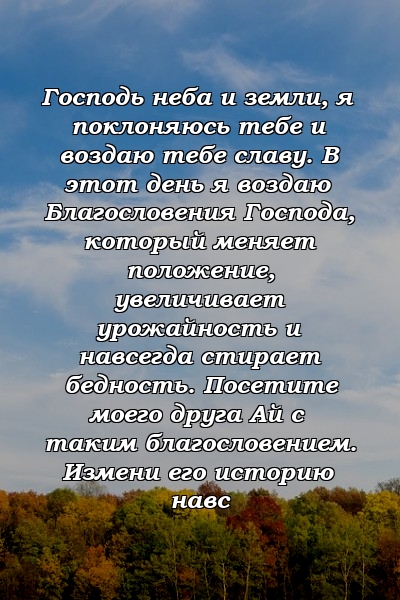 Господь неба и земли, я поклоняюсь тебе и воздаю тебе славу. В этот день я воздаю Благословения Господа, который меняет положение, увеличивает урожайность и навсегда стирает бедность. Посетите моего друга Ай с таким благословением. Измени его историю навс