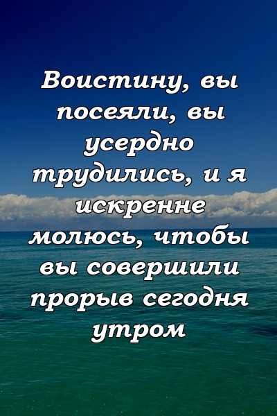 Воистину, вы посеяли, вы усердно трудились, и я искренне молюсь, чтобы вы совершили прорыв сегодня утром