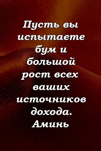 Пусть вы испытаете бум и большой рост всех ваших источников дохода. Аминь