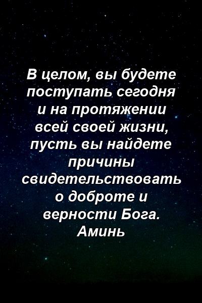 В целом, вы будете поступать сегодня и на протяжении всей своей жизни, пусть вы найдете причины свидетельствовать о доброте и верности Бога. Аминь