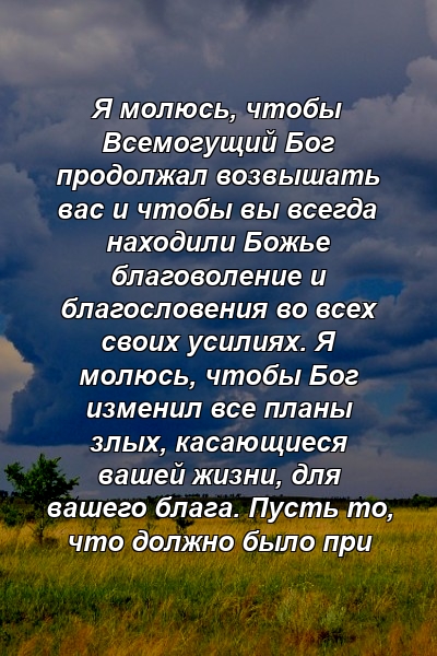 Я молюсь, чтобы Всемогущий Бог продолжал возвышать вас и чтобы вы всегда находили Божье благоволение и благословения во всех своих усилиях. Я молюсь, чтобы Бог изменил все планы злых, касающиеся вашей жизни, для вашего блага. Пусть то, что должно было при