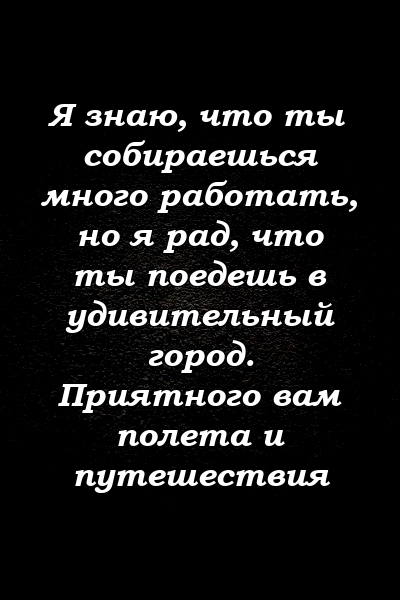 Я знаю, что ты собираешься много работать, но я рад, что ты поедешь в удивительный город. Приятного вам полета и путешествия