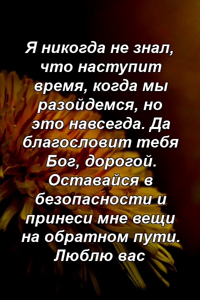 Я никогда не знал, что наступит время, когда мы разойдемся, но это навсегда. Да благословит тебя Бог, дорогой. Оставайся в безопасности и принеси мне вещи на обратном пути. Люблю вас