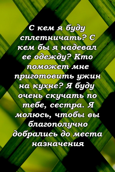 С кем я буду сплетничать? С кем бы я надевал ее одежду? Кто поможет мне приготовить ужин на кухне? Я буду очень скучать по тебе, сестра. Я молюсь, чтобы вы благополучно добрались до места назначения