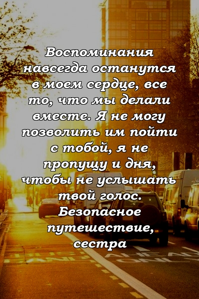 Воспоминания навсегда останутся в моем сердце, все то, что мы делали вместе. Я не могу позволить им пойти с тобой, я не пропущу и дня, чтобы не услышать твой голос. Безопасное путешествие, сестра