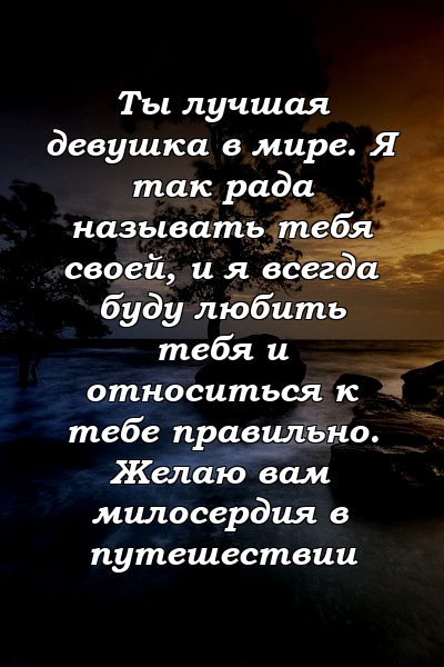 Ты лучшая девушка в мире. Я так рада называть тебя своей, и я всегда буду любить тебя и относиться к тебе правильно. Желаю вам милосердия в путешествии