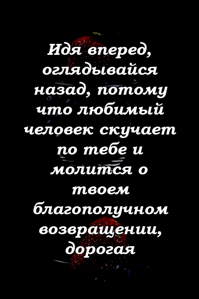 Идя вперед, оглядывайся назад, потому что любимый человек скучает по тебе и молится о твоем благополучном возвращении, дорогая