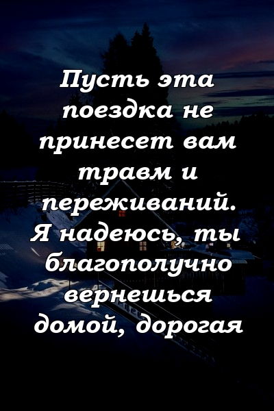 Пусть эта поездка не принесет вам травм и переживаний. Я надеюсь, ты благополучно вернешься домой, дорогая