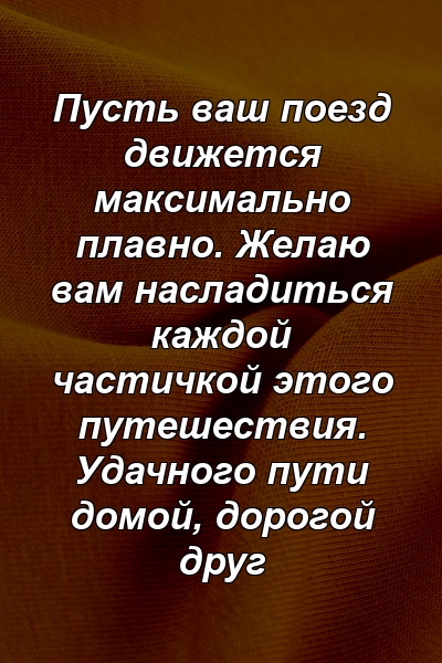 Пусть ваш поезд движется максимально плавно. Желаю вам насладиться каждой частичкой этого путешествия. Удачного пути домой, дорогой друг