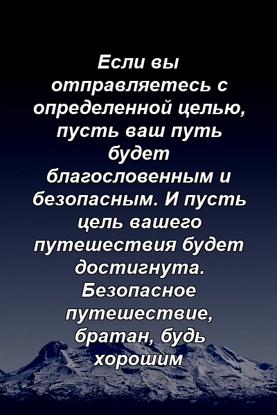 Если вы отправляетесь с определенной целью, пусть ваш путь будет благословенным и безопасным. И пусть цель вашего путешествия будет достигнута. Безопасное путешествие, братан, будь хорошим