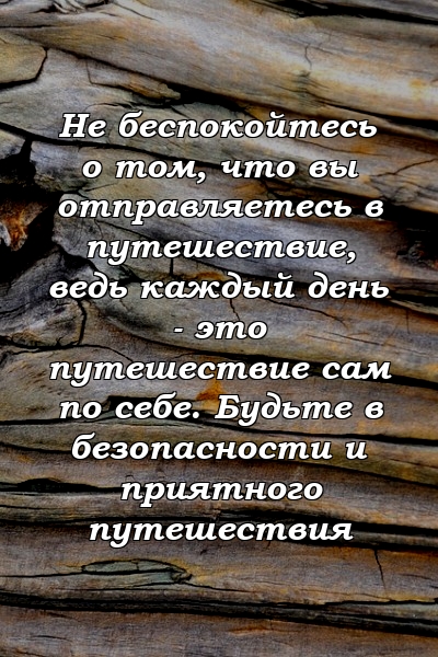 Не беспокойтесь о том, что вы отправляетесь в путешествие, ведь каждый день - это путешествие сам по себе. Будьте в безопасности и приятного путешествия