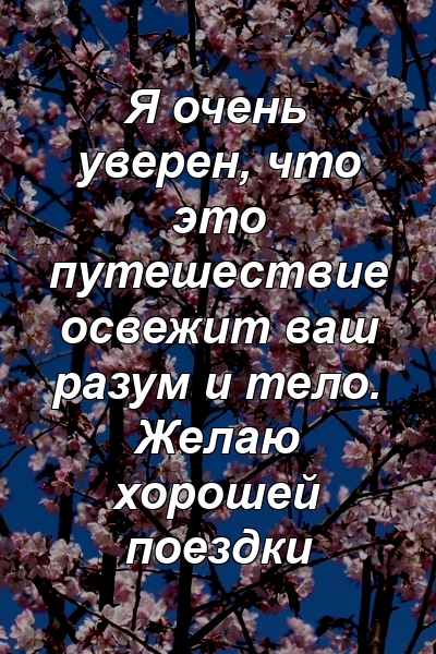 Я очень уверен, что это путешествие освежит ваш разум и тело. Желаю хорошей поездки