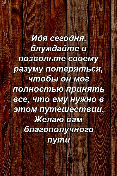 Идя сегодня, блуждайте и позвольте своему разуму потеряться, чтобы он мог полностью принять все, что ему нужно в этом путешествии. Желаю вам благополучного пути