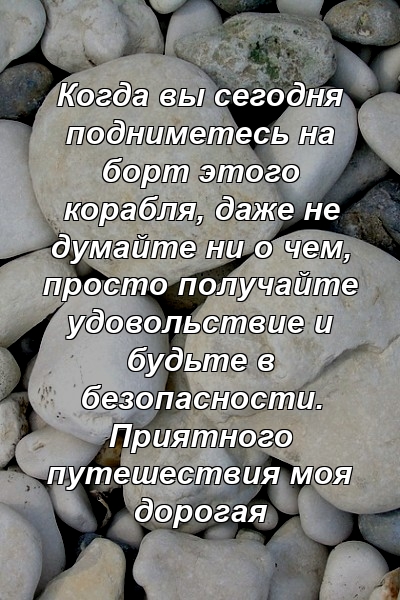 Когда вы сегодня подниметесь на борт этого корабля, даже не думайте ни о чем, просто получайте удовольствие и будьте в безопасности. Приятного путешествия моя дорогая