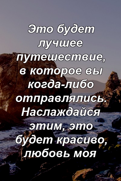 Это будет лучшее путешествие, в которое вы когда-либо отправлялись. Наслаждайся этим, это будет красиво, любовь моя