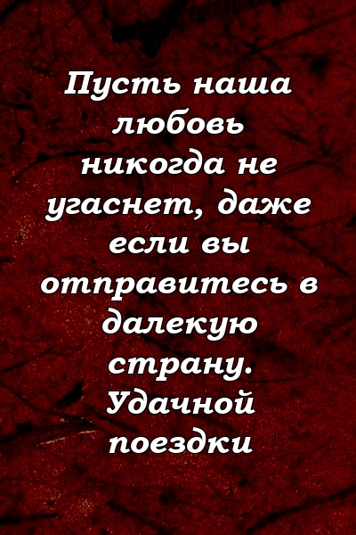 Пусть наша любовь никогда не угаснет, даже если вы отправитесь в далекую страну. Удачной поездки