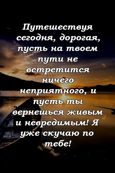 Путешествуя сегодня, дорогая, пусть на твоем пути не встретится ничего неприятного, и пусть ты вернешься живым и невредимым! Я уже скучаю по тебе!