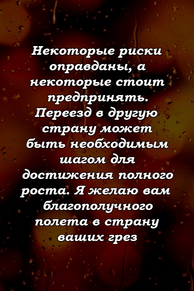 Некоторые риски оправданы, а некоторые стоит предпринять. Переезд в другую страну может быть необходимым шагом для достижения полного роста. Я желаю вам благополучного полета в страну ваших грез