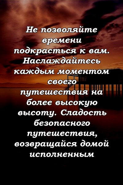 Не позволяйте времени подкрасться к вам. Наслаждайтесь каждым моментом своего путешествия на более высокую высоту. Сладость безопасного путешествия, возвращайся домой исполненным