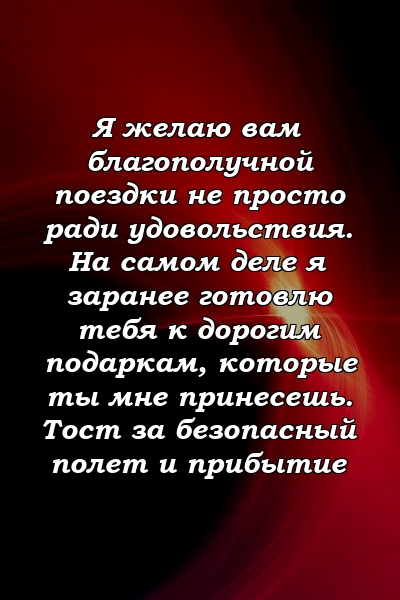 Я желаю вам благополучной поездки не просто ради удовольствия. На самом деле я заранее готовлю тебя к дорогим подаркам, которые ты мне принесешь. Тост за безопасный полет и прибытие