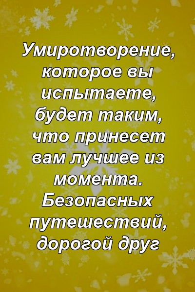 Умиротворение, которое вы испытаете, будет таким, что принесет вам лучшее из момента. Безопасных путешествий, дорогой друг