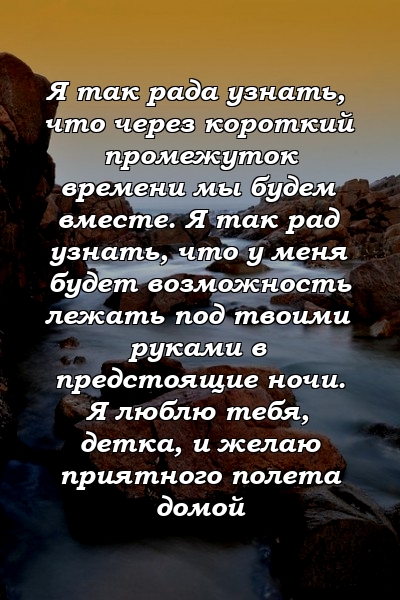 Я так рада узнать, что через короткий промежуток времени мы будем вместе. Я так рад узнать, что у меня будет возможность лежать под твоими руками в предстоящие ночи. Я люблю тебя, детка, и желаю приятного полета домой