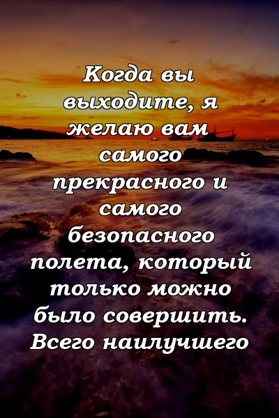 Когда вы выходите, я желаю вам самого прекрасного и самого безопасного полета, который только можно было совершить. Всего наилучшего