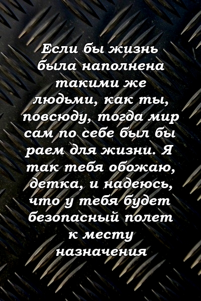 Если бы жизнь была наполнена такими же людьми, как ты, повсюду, тогда мир сам по себе был бы раем для жизни. Я так тебя обожаю, детка, и надеюсь, что у тебя будет безопасный полет к месту назначения