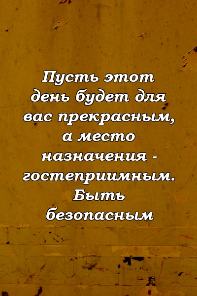 Пусть этот день будет для вас прекрасным, а место назначения - гостеприимным. Быть безопасным