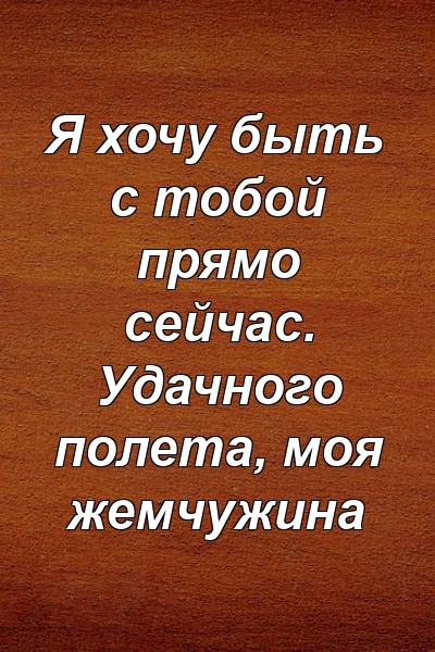 Я хочу быть с тобой прямо сейчас. Удачного полета, моя жемчужина