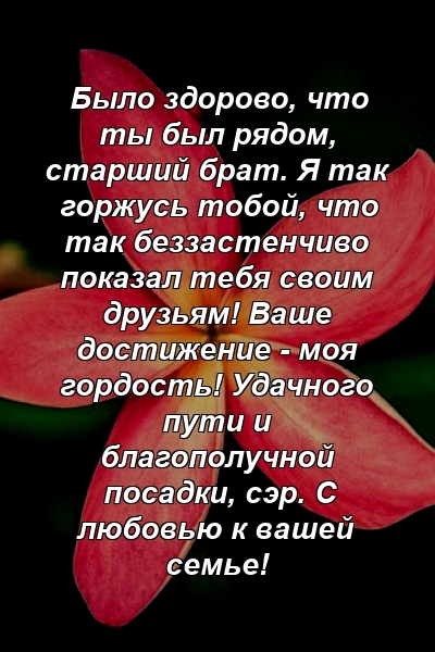 Было здорово, что ты был рядом, старший брат. Я так горжусь тобой, что так беззастенчиво показал тебя своим друзьям! Ваше достижение - моя гордость! Удачного пути и благополучной посадки, сэр. С любовью к вашей семье!