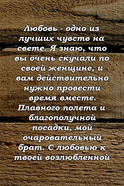 Любовь - одно из лучших чувств на свете. Я знаю, что вы очень скучали по своей женщине, и вам действительно нужно провести время вместе. Плавного полета и благополучной посадки, мой очаровательный брат. С любовью к твоей возлюбленной