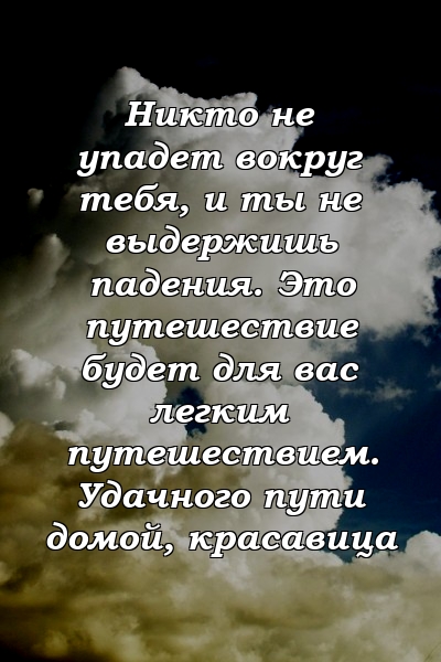 Никто не упадет вокруг тебя, и ты не выдержишь падения. Это путешествие будет для вас легким путешествием. Удачного пути домой, красавица