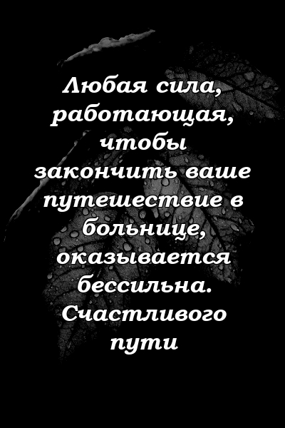 Любая сила, работающая, чтобы закончить ваше путешествие в больнице, оказывается бессильна. Счастливого пути