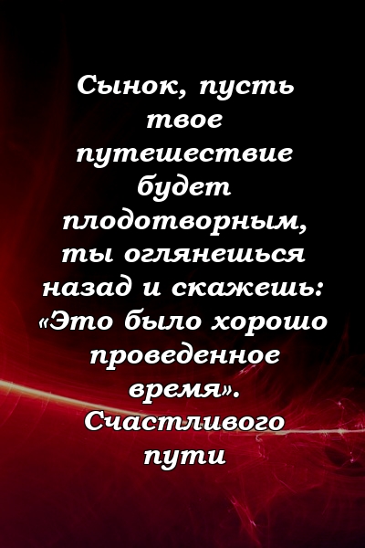 Сынок, пусть твое путешествие будет плодотворным, ты оглянешься назад и скажешь: «Это было хорошо проведенное время». Счастливого пути