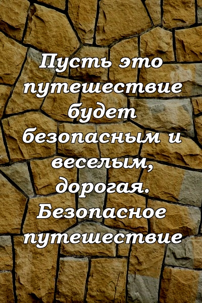 Пусть это путешествие будет безопасным и веселым, дорогая. Безопасное путешествие