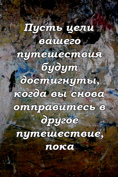 Пусть цели вашего путешествия будут достигнуты, когда вы снова отправитесь в другое путешествие, пока