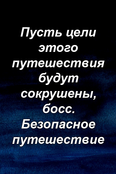 Пусть цели этого путешествия будут сокрушены, босс. Безопасное путешествие