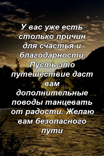 У вас уже есть столько причин для счастья и благодарности. Пусть это путешествие даст вам дополнительные поводы танцевать от радости. Желаю вам безопасного пути