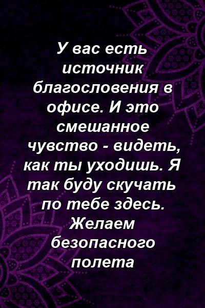 У вас есть источник благословения в офисе. И это смешанное чувство - видеть, как ты уходишь. Я так буду скучать по тебе здесь. Желаем безопасного полета