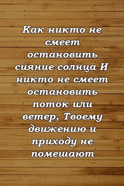 Как никто не смеет остановить сияние солнца И никто не смеет остановить поток или ветер, Твоему движению и приходу не помешают